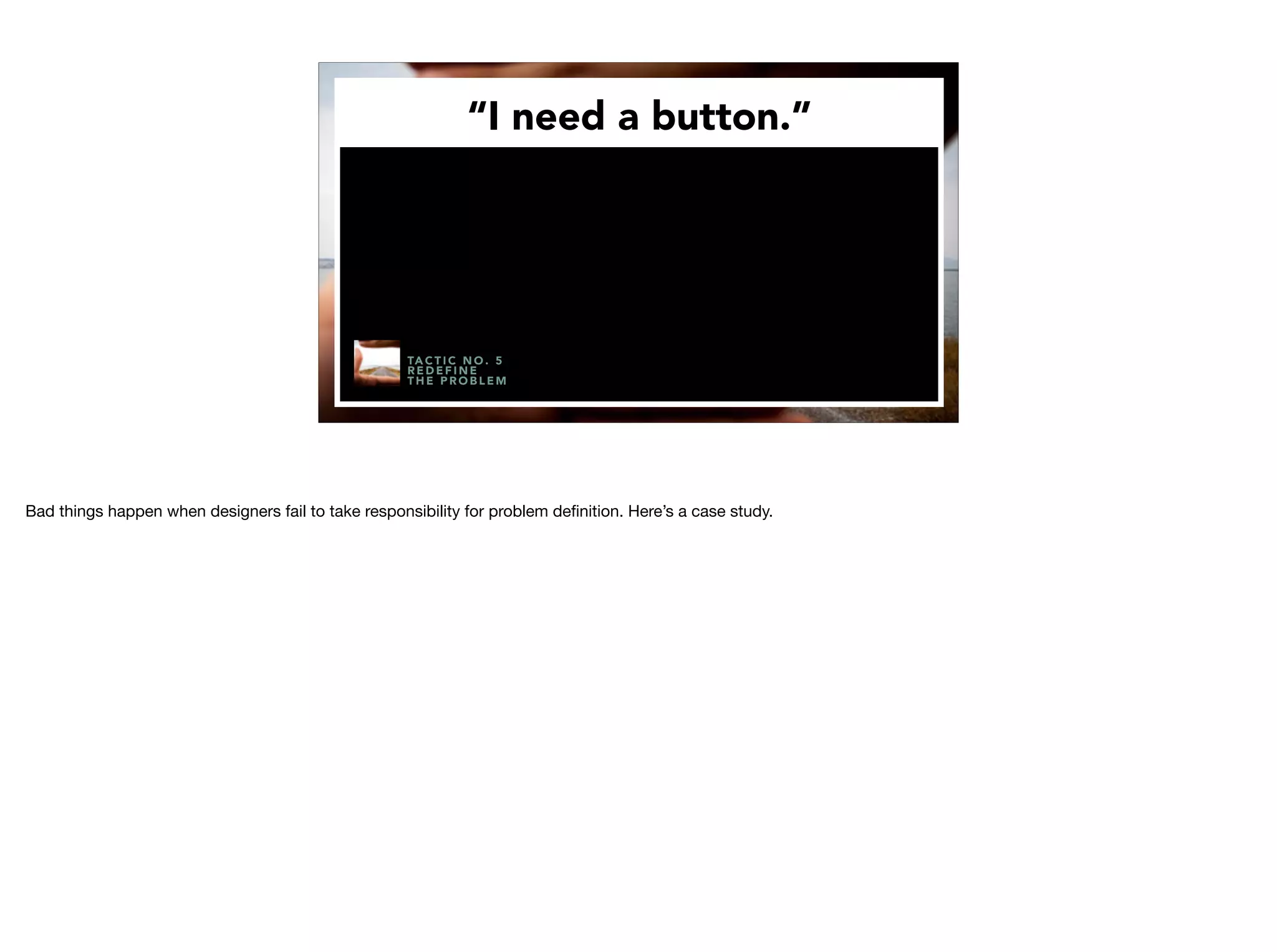 “I need a button.”
TA C T I C N O . 5
R E D E F I N E
T H E P R O B L E M
Bad things happen when designers fail to take responsibility for problem deﬁnition. Here’s a case study.
 