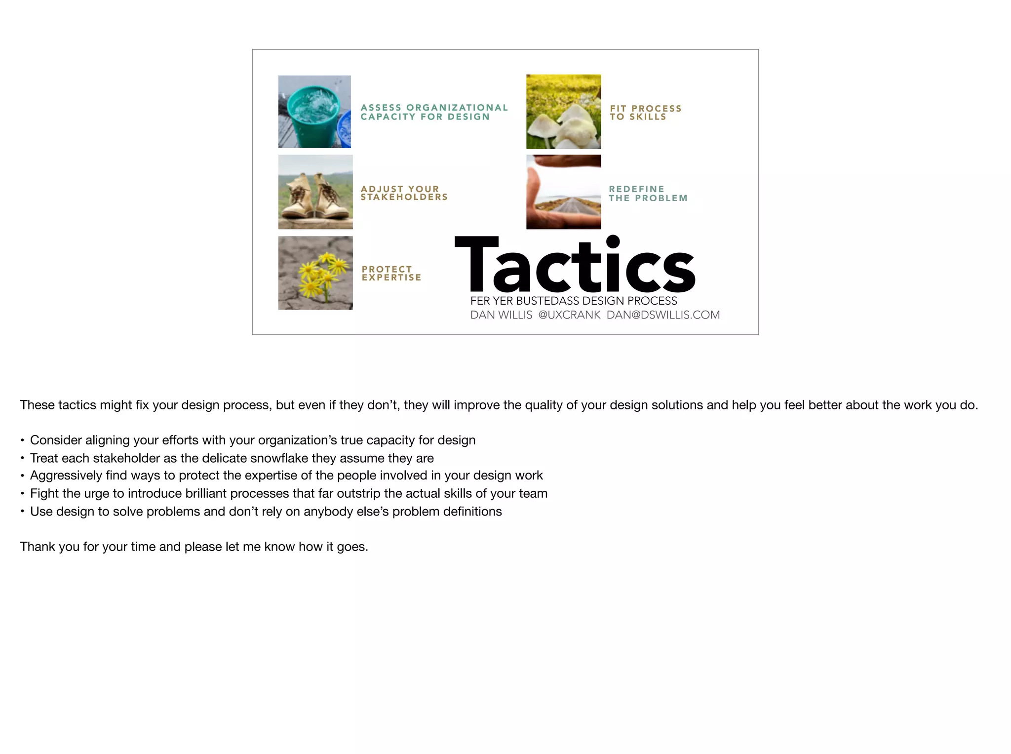 F I T P R O C E S S
T O S K I L L S
A S S E S S O R G A N I Z AT I O N A L
C A PA C I T Y F O R D E S I G N
R E D E F I N E
T H E P R O B L E M
A D J U S T Y O U R
S TA K E H O L D E R S
P R O T E C T
E X P E RT I S E
TacticsFER YER BUSTEDASS DESIGN PROCESS
DAN WILLIS @UXCRANK DAN@DSWILLIS.COM
These tactics might ﬁx your design process, but even if they don’t, they will improve the quality of your design solutions and help you feel better about the work you do.

• Consider aligning your eﬀorts with your organization’s true capacity for design

• Treat each stakeholder as the delicate snowﬂake they assume they are

• Aggressively ﬁnd ways to protect the expertise of the people involved in your design work

• Fight the urge to introduce brilliant processes that far outstrip the actual skills of your team

• Use design to solve problems and don’t rely on anybody else’s problem deﬁnitions

Thank you for your time and please let me know how it goes.

 