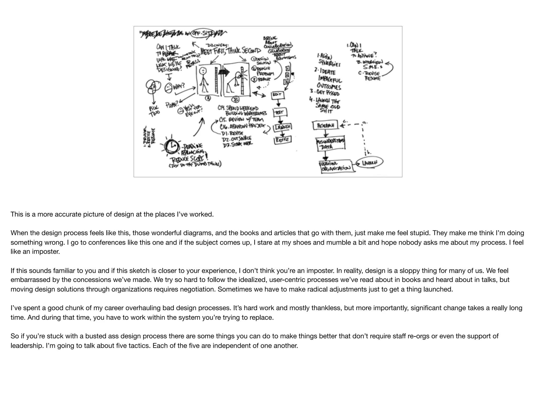 This is a more accurate picture of design at the places I’ve worked.

When the design process feels like this, those wonderful diagrams, and the books and articles that go with them, just make me feel stupid. They make me think I’m doing
something wrong. I go to conferences like this one and if the subject comes up, I stare at my shoes and mumble a bit and hope nobody asks me about my process. I feel
like an imposter.

If this sounds familiar to you and if this sketch is closer to your experience, I don’t think you’re an imposter. In reality, design is a sloppy thing for many of us. We feel
embarrassed by the concessions we’ve made. We try so hard to follow the idealized, user-centric processes we’ve read about in books and heard about in talks, but
moving design solutions through organizations requires negotiation. Sometimes we have to make radical adjustments just to get a thing launched.

I’ve spent a good chunk of my career overhauling bad design processes. It’s hard work and mostly thankless, but more importantly, signiﬁcant change takes a really long
time. And during that time, you have to work within the system you’re trying to replace. 

So if you’re stuck with a busted ass design process there are some things you can do to make things better that don’t require staﬀ re-orgs or even the support of
leadership. I’m going to talk about ﬁve tactics. Each of the ﬁve are independent of one another.
 