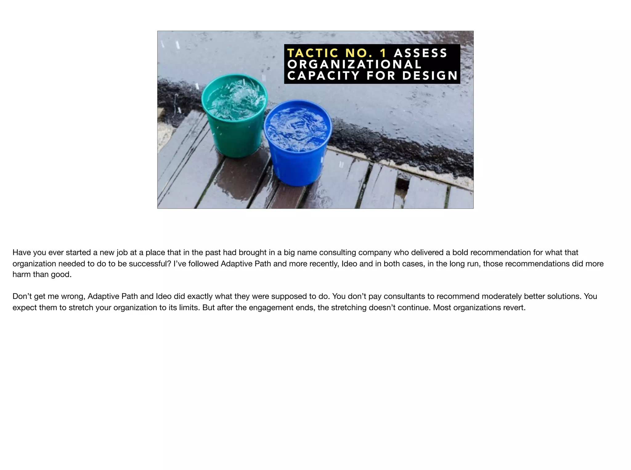 TA C T I C N O . 1 A S S E S S
O R G A N I Z AT I O N A L
C A PA C I T Y F O R D E S I G N
Have you ever started a new job at a place that in the past had brought in a big name consulting company who delivered a bold recommendation for what that
organization needed to do to be successful? I’ve followed Adaptive Path and more recently, Ideo and in both cases, in the long run, those recommendations did more
harm than good. 

Don’t get me wrong, Adaptive Path and Ideo did exactly what they were supposed to do. You don’t pay consultants to recommend moderately better solutions. You
expect them to stretch your organization to its limits. But after the engagement ends, the stretching doesn’t continue. Most organizations revert. 

 