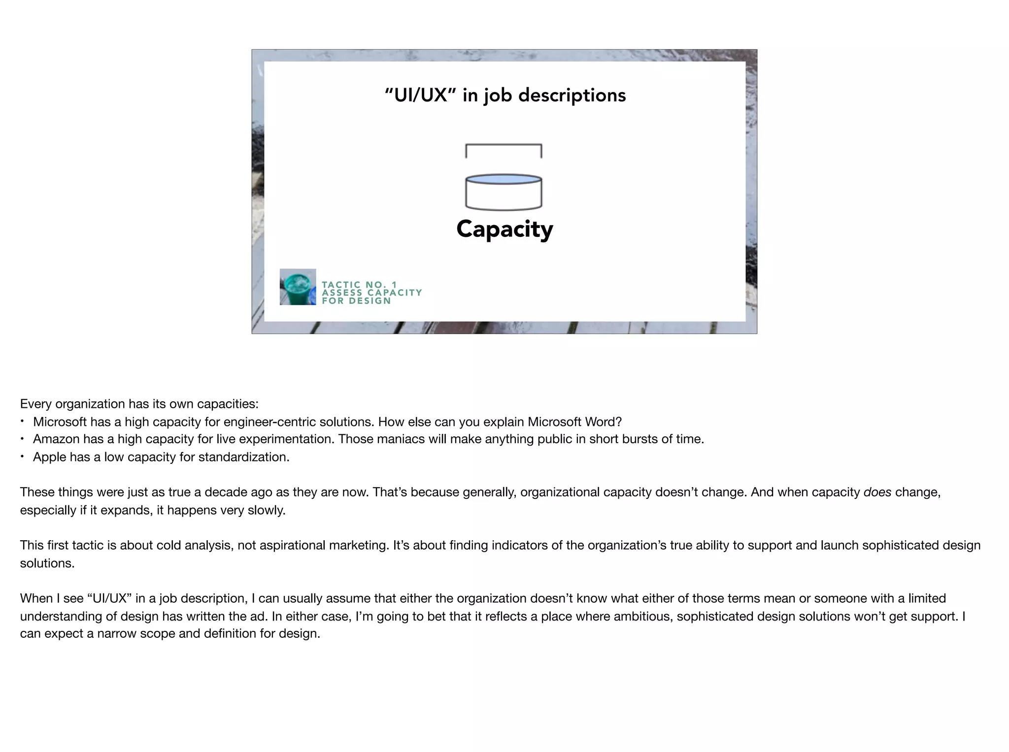 TA C T I C N O . 1
A S S E S S C A PA C I T Y
F O R D E S I G N
“UI/UX” in job descriptions
Capacity
Every organization has its own capacities:

• Microsoft has a high capacity for engineer-centric solutions. How else can you explain Microsoft Word?

• Amazon has a high capacity for live experimentation. Those maniacs will make anything public in short bursts of time.

• Apple has a low capacity for standardization. 

These things were just as true a decade ago as they are now. That’s because generally, organizational capacity doesn’t change. And when capacity does change,
especially if it expands, it happens very slowly.

This ﬁrst tactic is about cold analysis, not aspirational marketing. It’s about ﬁnding indicators of the organization’s true ability to support and launch sophisticated design
solutions. 

When I see “UI/UX” in a job description, I can usually assume that either the organization doesn’t know what either of those terms mean or someone with a limited
understanding of design has written the ad. In either case, I’m going to bet that it reﬂects a place where ambitious, sophisticated design solutions won’t get support. I
can expect a narrow scope and deﬁnition for design.
 
