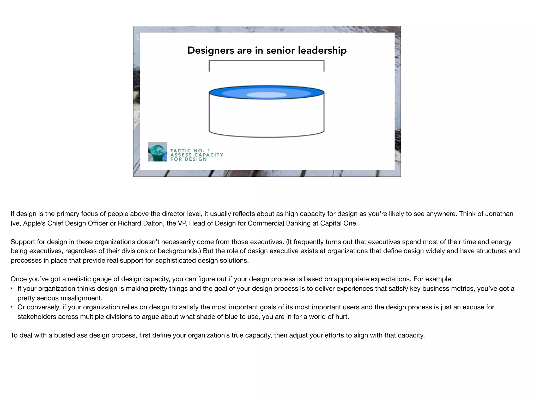 Capacity
Designers are in senior leadership
TA C T I C N O . 1
A S S E S S C A PA C I T Y
F O R D E S I G N
If design is the primary focus of people above the director level, it usually reﬂects about as high capacity for design as you’re likely to see anywhere. Think of Jonathan
Ive, Apple’s Chief Design Oﬃcer or Richard Dalton, the VP, Head of Design for Commercial Banking at Capital One. 

Support for design in these organizations doesn’t necessarily come from those executives. (It frequently turns out that executives spend most of their time and energy
being executives, regardless of their divisions or backgrounds.) But the role of design executive exists at organizations that deﬁne design widely and have structures and
processes in place that provide real support for sophisticated design solutions.

Once you’ve got a realistic gauge of design capacity, you can ﬁgure out if your design process is based on appropriate expectations. For example:

• If your organization thinks design is making pretty things and the goal of your design process is to deliver experiences that satisfy key business metrics, you’ve got a
pretty serious misalignment.

• Or conversely, if your organization relies on design to satisfy the most important goals of its most important users and the design process is just an excuse for
stakeholders across multiple divisions to argue about what shade of blue to use, you are in for a world of hurt.

To deal with a busted ass design process, ﬁrst deﬁne your organization’s true capacity, then adjust your eﬀorts to align with that capacity.
 