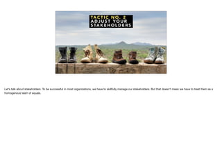 TA C T I C N O . 2
A D J U S T Y O U R
S TA K E H O L D E R S
Let’s talk about stakeholders. To be successful in most organizations, we have to skillfully manage our stakeholders. But that doesn’t mean we have to treat them as a
homogenous team of equals.
 