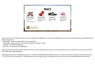 TA C T I C N O . 2
A D J U S T Y O U R
S TA K E H O L D E R S
RACI
Responsible
The poor slobs who
do the work
(That’s probably you)
Accountable
It should be one
person’s ass if things
go badly
Consulted
Most people will
think they belong
here
Informed
This is where most
people actually
belong
We can swipe this tool, a RACI chart, from our project management colleagues. It’s a way to group stakeholders by role so we can assign diﬀerent responsibilities and set
diﬀerent expectations:

• Responsible - usually not stakeholders, but the working team

• Accountable - has to be just one, and that can be diﬃcult for people to accept

• Consulted - The fewer the better here

• Informed - This should be most stakeholders

Mixing information from the last screen and this one: You try to put the people who can help you in the Consulted group, you try really hard not to end up with a clunker
as the single accountable stakeholder.

Role assignment has to be a transparent process. For it to stick, the stakeholder has to agree to their role. It’s a good conversation if somebody thinks they should be a
“C” when you think they should be an “I.” Arguments about that can happen right at the beginning of the project when they are most eﬀective and least destructive.
 