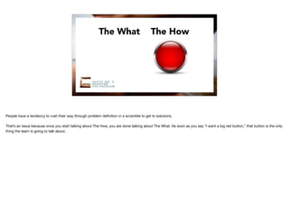 The What The How
TA C T I C N O . 5
R E D E F I N E
T H E P R O B L E M
People have a tendency to rush their way through problem deﬁnition in a scramble to get to solutions. 

That’s an issue because once you start talking about The How, you are done talking about The What. As soon as you say “I want a big red button,” that button is the only
thing the team is going to talk about.
 