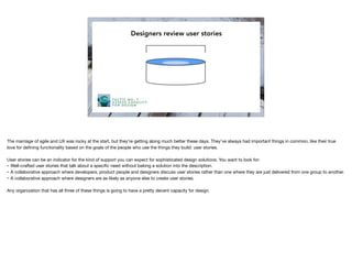 Capacity
Designers review user stories
TA C T I C N O . 1
A S S E S S C A PA C I T Y
F O R D E S I G N
The marriage of agile and UX was rocky at the start, but they’re getting along much better these days. They’ve always had important things in common, like their true
love for deﬁning functionality based on the goals of the people who use the things they build: user stories.

User stories can be an indicator for the kind of support you can expect for sophisticated design solutions. You want to look for:

• Well-crafted user stories that talk about a speciﬁc need without baking a solution into the description.

• A collaborative approach where developers, product people and designers discuss user stories rather than one where they are just delivered from one group to another.

• A collaborative approach where designers are as likely as anyone else to create user stories.

Any organization that has all three of these things is going to have a pretty decent capacity for design.
 