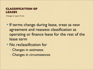 CLASSIFICATION OF
LEASES
Changes in Lease Terms




 If terms change during lease, treat as new
  agreement and reassess classification as
  operating or finance lease for the rest of the
  lease term
 No reclassification for
    ◦ Changes in estimates
    ◦ Changes in circumstances
 