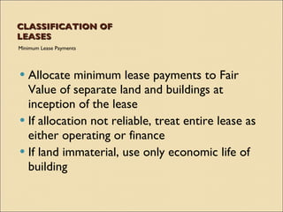 CLASSIFICATION OF
LEASES
Minimum Lease Payments




 Allocate minimum lease payments to Fair
  Value of separate land and buildings at
  inception of the lease
 If allocation not reliable, treat entire lease as
  either operating or finance
 If land immaterial, use only economic life of
  building
 