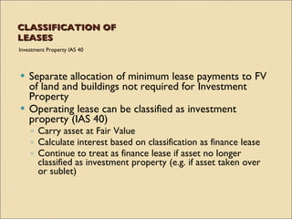 CLASSIFICATION OF
LEASES
Investment Property IAS 40



 Separate allocation of minimum lease payments to FV
  of land and buildings not required for Investment
  Property
 Operating lease can be classified as investment
  property (IAS 40)
    ◦ Carry asset at Fair Value
    ◦ Calculate interest based on classification as finance lease
    ◦ Continue to treat as finance lease if asset no longer
      classified as investment property (e.g. if asset taken over
      or sublet)
 