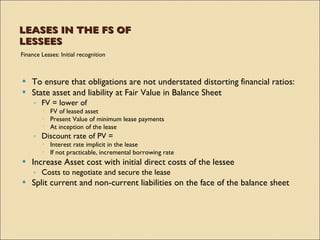 LEASES IN THE FS OF
LESSEES
Finance Leases: Initial recognition



 To ensure that obligations are not understated distorting financial ratios:
 State asset and liability at Fair Value in Balance Sheet
     ◦ FV = lower of
         FV of leased asset
         Present Value of minimum lease payments
         At inception of the lease
     ◦ Discount rate of PV =
         Interest rate implicit in the lease
         If not practicable, incremental borrowing rate
   Increase Asset cost with initial direct costs of the lessee
     ◦ Costs to negotiate and secure the lease
   Split current and non-current liabilities on the face of the balance sheet
 