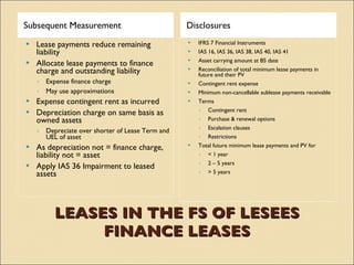 Subsequent Measurement                            Disclosures
   Lease payments reduce remaining                  IFRS 7 Financial Instruments
    liability                                        IAS 16, IAS 36, IAS 38, IAS 40, IAS 41
                                                     Asset carrying amount at BS date
   Allocate lease payments to finance
    charge and outstanding liability                 Reconciliation of total minimum lease payments in
                                                      future and their PV
    ◦ Expense finance charge                         Contingent rent expense
    ◦ May use approximations                         Minimum non-cancellable sublease payments receivable
   Expense contingent rent as incurred              Terms
   Depreciation charge on same basis as              ◦ Contingent rent
    owned assets                                      ◦ Purchase & renewal options
                                                      ◦ Escalation clauses
    ◦ Depreciate over shorter of Lease Term and
      UEL of asset                                    ◦ Restrictions
   As depreciation not = finance charge,            Total future minimum lease payments and PV for
    liability not = asset                             ◦ < 1 year
                                                      ◦ 2 – 5 years
   Apply IAS 36 Impairment to leased
    assets                                            ◦ > 5 years




         LEASES IN THE FS OF LESEES
              FINANCE LEASES
 