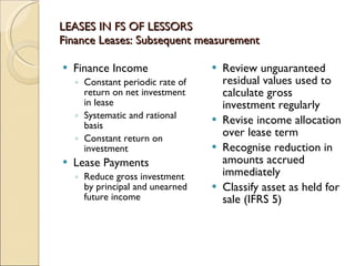 LEASES IN FS OF LESSORS
Finance Leases: Subsequent measurement

   Finance Income                   Review unguaranteed
    ◦ Constant periodic rate of       residual values used to
      return on net investment        calculate gross
      in lease                        investment regularly
    ◦ Systematic and rational        Revise income allocation
      basis
                                      over lease term
    ◦ Constant return on
      investment                     Recognise reduction in
   Lease Payments                    amounts accrued
    ◦ Reduce gross investment         immediately
      by principal and unearned      Classify asset as held for
      future income                   sale (IFRS 5)
 