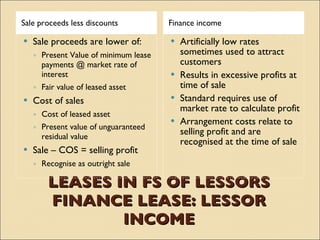 Sale proceeds less discounts           Finance income

   Sale proceeds are lower of:         Artificially low rates
    ◦ Present Value of minimum lease     sometimes used to attract
      payments @ market rate of          customers
      interest                          Results in excessive profits at
    ◦ Fair value of leased asset         time of sale
   Cost of sales                       Standard requires use of
                                         market rate to calculate profit
    ◦ Cost of leased asset
                                        Arrangement costs relate to
    ◦ Present value of unguaranteed
      residual value
                                         selling profit and are
                                         recognised at the time of sale
   Sale – COS = selling profit
    ◦ Recognise as outright sale

        LEASES IN FS OF LESSORS
        FINANCE LEASE: LESSOR
                INCOME
 