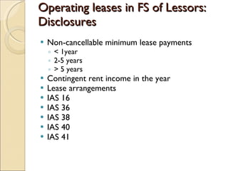 Operating leases in FS of Lessors:
Disclosures
   Non-cancellable minimum lease payments
    ◦ < 1year
    ◦ 2-5 years
    ◦ > 5 years
   Contingent rent income in the year
   Lease arrangements
   IAS 16
   IAS 36
   IAS 38
   IAS 40
   IAS 41
 