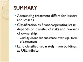 SUMMARY
 Accounting treatment differs for lessors
  and lessees
 Classification as finance/operating lease
  depends on transfer of risks and rewards
  of ownership
    ◦ Classify economic substance over legal form
      of agreement
   Land classified separately from buildings
    as UEL infinite
 