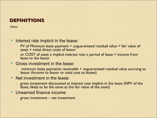 DEFINITIONS
Other



   Interest rate implicit in the lease:
    ◦ PV of Minimum lease payment + unguaranteed residual value = fair value of
      asset + initial direct costs of lessor
    ◦ or COST of asset x implicit interest rate x period of lease = income from
      lease to the lessor
   Gross investment in the lease:
    ◦ minimum lease payments receivable + unguaranteed residual value accruing to
      lessor (Income to lessor or total cost to lessee)
   Net investment in the lease:
    ◦ gross investment discounted at interest rate implicit in the lease (NPV of the
      lease, likely to be the same as the fair value of the asset)
   Unearned finance income:
    ◦ gross investment – net investment
 