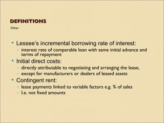 DEFINITIONS
Other



   Lessee’s incremental borrowing rate of interest:
    ◦ interest rate of comparable loan with same initial advance and
      terms of repayment
   Initial direct costs:
    ◦ directly attributable to negotiating and arranging the lease,
    ◦ except for manufacturers or dealers of leased assets
   Contingent rent:
    ◦ lease payments linked to variable factors e.g. % of sales
    ◦ I.e. not fixed amounts
 