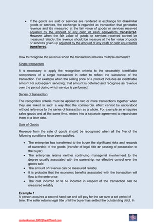 If the goods are sold or services are rendered in exchange for dissimilar
        goods or services, the exchange is regarded as transaction that generates
        revenue and it’s measured at the fair value of goods or services received
        adjusted by the amount of any cash or cash equivalents transferred.
        However when the fair value of goods or services received cannot be
        measured reliably, the revenue should be measure at the fair value of goods
        or services given up adjusted by the amount of any cash or cash equivalents
        transferred.


How to recognise the revenue when the transaction includes multiple elements?

Single transaction

It is necessary to apply the recognition criteria to the separately identifiable
components of a single transaction in order to reflect the substance of the
transaction. For example when the selling price of a product includes an identifiable
amount for subsequent servicing, that amount is deferred and recognise as revenue
over the period during which service is performed.

Series of transaction

The recognition criteria must be applied to two or more transactions together when
they are linked in such a way that the commercial effect cannot be understood
without reference to the series of transaction as a whole. For example an enterprise
sales goods and at the same time, enters into a separate agreement to repurchase
them at a later date.

Sale of Goods

Revenue from the sale of goods should be recognised when all the five of the
following conditions have been satisfied:

       The enterprise has transferred to the buyer the significant risks and rewards
       of ownership of the goods (transfer of legal title or passing of possession to
       the buyer)
       The enterprise retains neither continuing managerial involvement to the
       degree usually associated with the ownership, nor effective control over the
       goods sold
       The amount of revenue can be measured reliably
       It is probable that the economic benefits associated with the transaction will
       flow to the enterprise
       The cost incurred or to be incurred in respect of the transaction can be
       measured reliably

Example 1:
A person acquires a second hand car and will pay for the car over a set period of
time. The seller retains legal title until the buyer has settled the outstanding debt. In




roshankumar.2007@rediffmail.com
 
