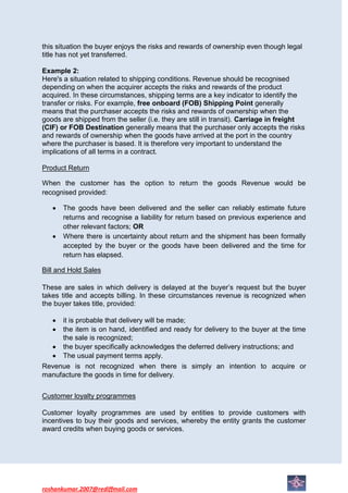 this situation the buyer enjoys the risks and rewards of ownership even though legal
title has not yet transferred.

Example 2:
Here's a situation related to shipping conditions. Revenue should be recognised
depending on when the acquirer accepts the risks and rewards of the product
acquired. In these circumstances, shipping terms are a key indicator to identify the
transfer or risks. For example, free onboard (FOB) Shipping Point generally
means that the purchaser accepts the risks and rewards of ownership when the
goods are shipped from the seller (i.e. they are still in transit). Carriage in freight
(CIF) or FOB Destination generally means that the purchaser only accepts the risks
and rewards of ownership when the goods have arrived at the port in the country
where the purchaser is based. It is therefore very important to understand the
implications of all terms in a contract.

Product Return

When the customer has the option to return the goods Revenue would be
recognised provided:

      The goods have been delivered and the seller can reliably estimate future
      returns and recognise a liability for return based on previous experience and
      other relevant factors; OR
      Where there is uncertainty about return and the shipment has been formally
      accepted by the buyer or the goods have been delivered and the time for
      return has elapsed.

Bill and Hold Sales

These are sales in which delivery is delayed at the buyer’s request but the buyer
takes title and accepts billing. In these circumstances revenue is recognized when
the buyer takes title, provided:

     it is probable that delivery will be made;
     the item is on hand, identified and ready for delivery to the buyer at the time
     the sale is recognized;
     the buyer specifically acknowledges the deferred delivery instructions; and
     The usual payment terms apply.
Revenue is not recognized when there is simply an intention to acquire or
manufacture the goods in time for delivery.


Customer loyalty programmes

Customer loyalty programmes are used by entities to provide customers with
incentives to buy their goods and services, whereby the entity grants the customer
award credits when buying goods or services.




roshankumar.2007@rediffmail.com
 