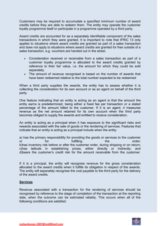 Customers may be required to accumulate a specified minimum number of award
credits before they are able to redeem them. The entity may operate the customer
loyalty programme itself or participate in a programme operated by a third party.

Award credits are accounted for as a separately identifiable component of the sales
transactions in which they were granted. It is important to note that IFRIC 13 only
applies to situations where award credits are granted as part of a sales transaction
and does not apply to situations where award credits are granted for free outside of a
sales transaction, e.g. vouchers are handed out in the street.

       Consideration received or receivable from a sales transaction as part of a
       customer loyalty programme is allocated to the award credits granted by
       reference to their fair value, i.e. the amount for which they could be sold
       separately.
       The amount of revenue recognised is based on the number of awards that
       have been redeemed relative to the total number expected to be redeemed

When a third party supplies the awards, the entity has to assess whether it is
collecting the consideration for its own account or as an agent on behalf of the third
party.

One feature indicating that an entity is acting as an agent is that the amount the
entity earns is predetermined, being either a fixed fee per transaction or a stated
percentage of the amount billed to the customer. If it is an agent, it measures
revenue as the net amount retained for its own account when the third party
becomes obliged to supply the awards and entitled to receive consideration.

An entity is acting as a principal when it has exposure to the significant risks and
rewards associated with the sale of goods or the rendering of services. Features that
indicate that an entity is acting as a principal include when the entity:

a) has the primary responsibility for providing the goods or services to the customer
or                for                 fulfilling             the                order;
b)has inventory risk before or after the customer order, during shipping or on return;
c)has latitude in establishing prices, either directly or indirectly; and
d)bears the customer’s credit risk for the amount receivable from the customer.


If it is a principal, the entity will recognise revenue for the gross consideration
allocated to the award credits when it fulfills its obligation in respect of the awards.
The entity will separately recognise the cost payable to the third party for the delivery
of the award credits.

Services

Revenue associated with a transaction for the rendering of services should be
recognised by reference to the stage of completion of the transaction at the reporting
date, when the outcome can be estimated reliably. This occurs when all of the
following conditions are satisfied:




roshankumar.2007@rediffmail.com
 