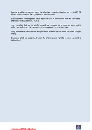 Interest shall be recognised using the effective interest method as set out in IAS 39
Financial Instruments: Recognition and Measurement.

Royalties shall be recognised on an accrual basis, in accordance with the substance
of the relevant agreement. That is:

- any royalties that are certain to be paid are recorded as revenue as soon as the
seller has performed, by transferring the associated rights to the buyer;

- any incremental royalties are recognised as revenue as the buyer becomes obliged
to pay.

Dividends shall be recognised when the shareholder's right to receive payment is
established.




roshankumar.2007@rediffmail.com
 
