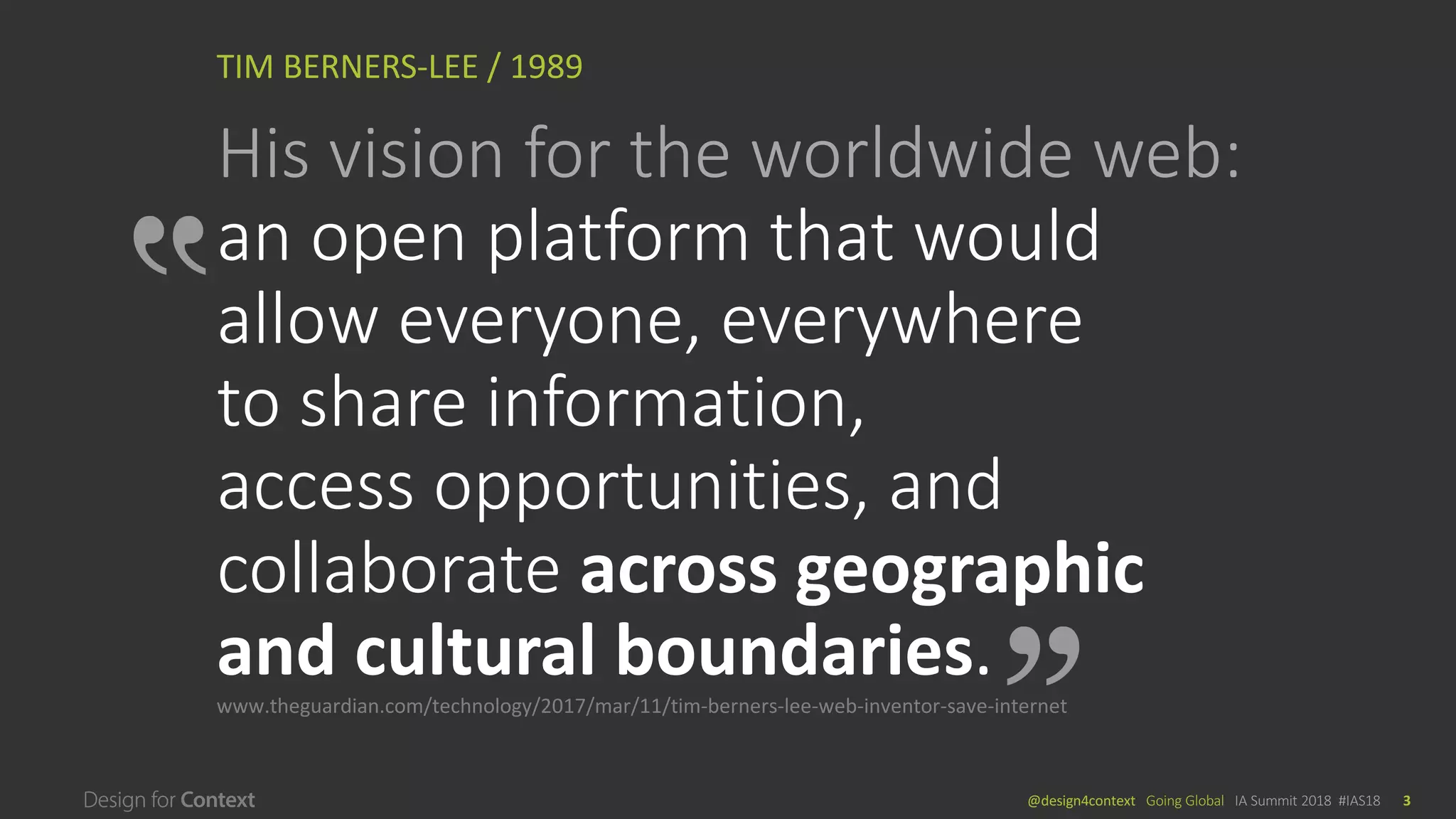 @design4context			Going	Global	 IA	Summit	2018		#IAS18 3
TIM	BERNERS-LEE	/	1989
His	vision	for	the	worldwide	web:
an	open	platform	that	would	
allow	everyone,	everywhere	
to	share	information,	
access	opportunities,	and	
collaborate	across	geographic	
and	cultural	boundaries.	
www.theguardian.com/technology/2017/mar/11/tim-berners-lee-web-inventor-save-internet
 