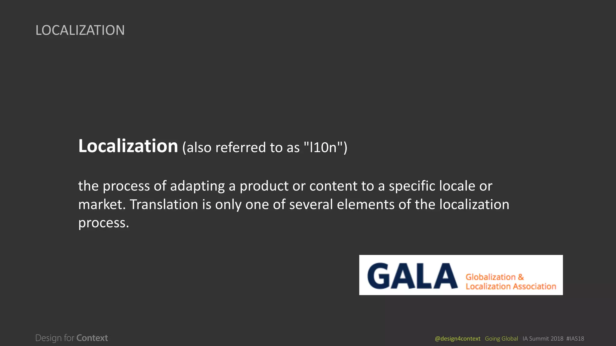 @design4context			Going	Global			IA	Summit	2018		#IAS18
LOCALIZATION
Localization (also	referred	to	as	"l10n")	
the	process	of	adapting	a	product	or	content	to	a	specific	locale	or	
market.	Translation	is	only	one	of	several	elements	of	the	localization	
process.		
 