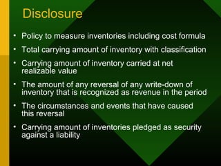 Disclosure
• Policy to measure inventories including cost formula
• Total carrying amount of inventory with classification
• Carrying amount of inventory carried at net
realizable value
• The amount of any reversal of any write-down of
inventory that is recognized as revenue in the period
• The circumstances and events that have caused
this reversal
• Carrying amount of inventories pledged as security
against a liability
 
