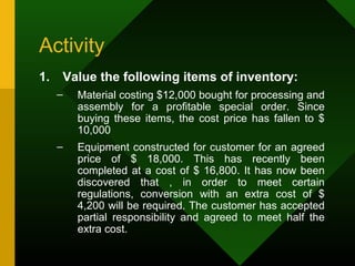 Activity
1. Value the following items of inventory:
– Material costing $12,000 bought for processing and
assembly for a profitable special order. Since
buying these items, the cost price has fallen to $
10,000
– Equipment constructed for customer for an agreed
price of $ 18,000. This has recently been
completed at a cost of $ 16,800. It has now been
discovered that , in order to meet certain
regulations, conversion with an extra cost of $
4,200 will be required. The customer has accepted
partial responsibility and agreed to meet half the
extra cost.
 