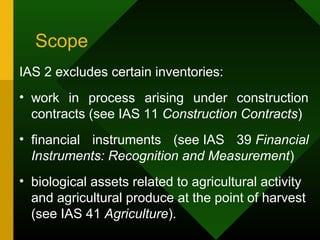 Scope
IAS 2 excludes certain inventories:
• work in process arising under construction
contracts (see IAS 11 Construction Contracts)
• financial instruments (see IAS 39 Financial
Instruments: Recognition and Measurement)
• biological assets related to agricultural activity
and agricultural produce at the point of harvest
(see IAS 41 Agriculture).
 