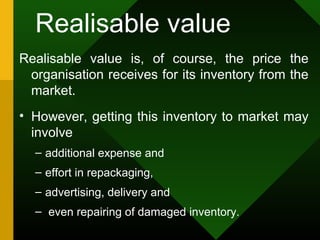 Realisable value
Realisable value is, of course, the price the
organisation receives for its inventory from the
market.
• However, getting this inventory to market may
involve
– additional expense and
– effort in repackaging,
– advertising, delivery and
– even repairing of damaged inventory.
 