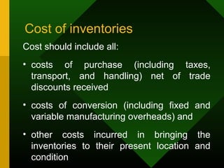 Cost of inventories
Cost should include all:
• costs of purchase (including taxes,
transport, and handling) net of trade
discounts received
• costs of conversion (including fixed and
variable manufacturing overheads) and
• other costs incurred in bringing the
inventories to their present location and
condition
 