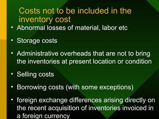 Costs not to be included in the
inventory cost
• Abnormal losses of material, labor etc
• Storage costs
• Administrative overheads that are not to bring
the inventories at present location or condition
• Selling costs
• Borrowing costs (with some exceptions)
• foreign exchange differences arising directly on
the recent acquisition of inventories invoiced in
a foreign currency
 