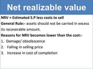 Net realizable value
NRV = Estimated S.P less costs to sell
General Rule:- assets should not be carried in excess
its recoverable amount.
Reasons for NRV becomes lower than the cost:-
1. Damage/ obsolescence
2. Falling in selling price
3. Increase in cost of completion
 