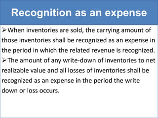 Recognition as an expense
When inventories are sold, the carrying amount of
those inventories shall be recognized as an expense in
the period in which the related revenue is recognized.
The amount of any write-down of inventories to net
realizable value and all losses of inventories shall be
recognized as an expense in the period the write
down or loss occurs.
 