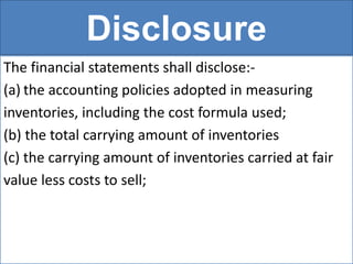Disclosure
The financial statements shall disclose:-
(a) the accounting policies adopted in measuring
inventories, including the cost formula used;
(b) the total carrying amount of inventories
(c) the carrying amount of inventories carried at fair
value less costs to sell;
 