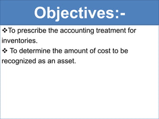 Objectives:-
To prescribe the accounting treatment for
inventories.
 To determine the amount of cost to be
recognized as an asset.
 