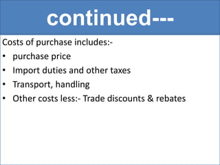 continued---
Costs of purchase includes:-
• purchase price
• Import duties and other taxes
• Transport, handling
• Other costs less:- Trade discounts & rebates
 