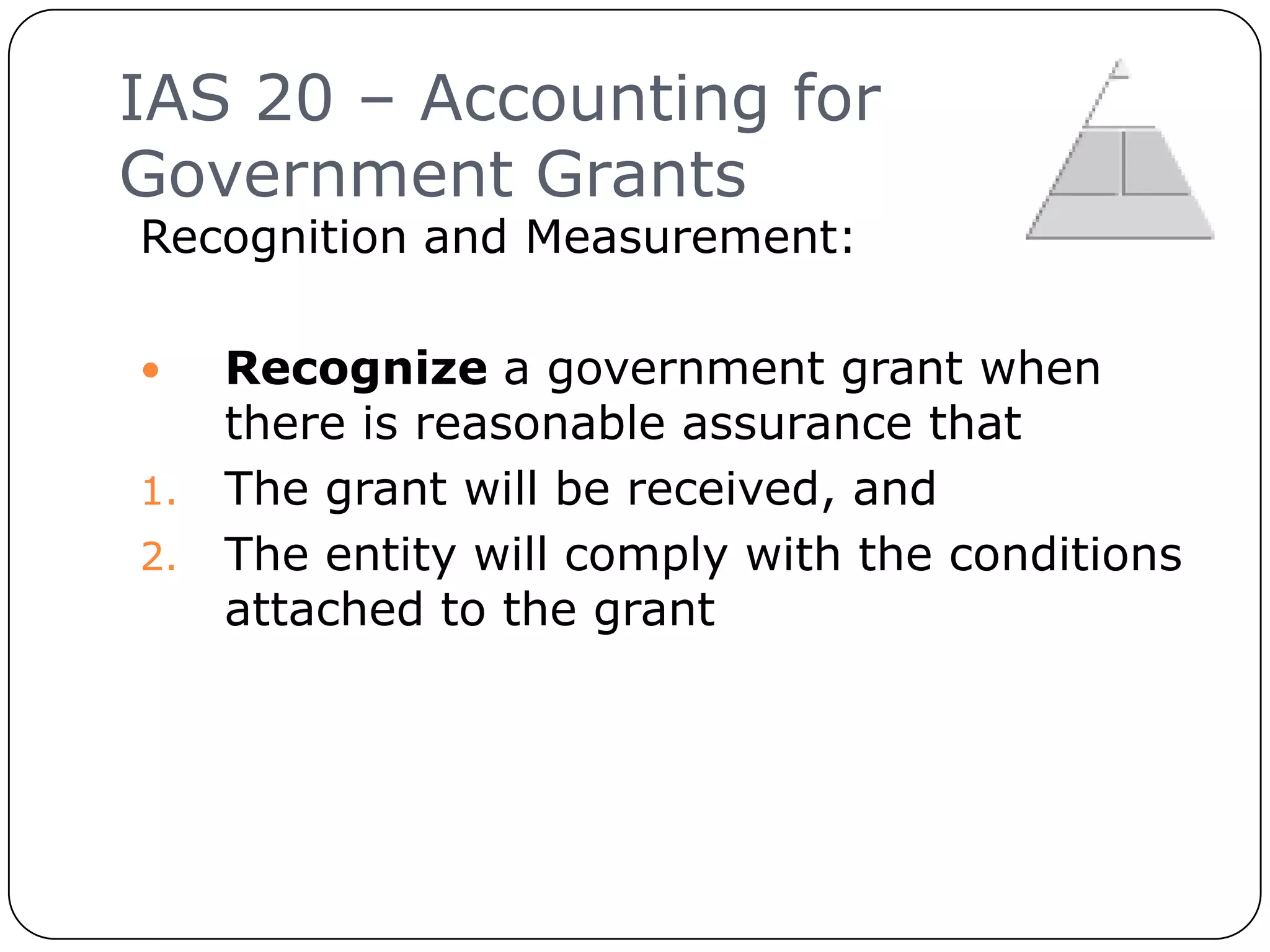 IAS 20 – Accounting for
     Government Grants
     Recognition and Measurement:

       Recognize a government grant when
        there is reasonable assurance that
     1. The grant will be received, and
     2. The entity will comply with the conditions
        attached to the grant




10
 