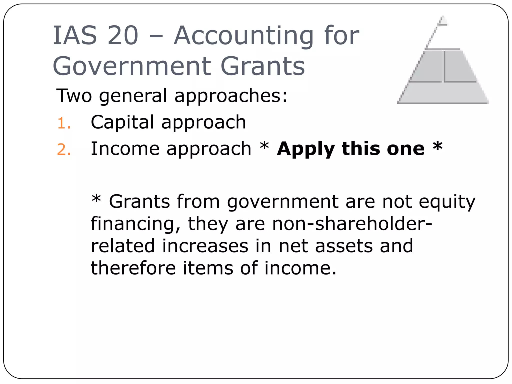 IAS 20 – Accounting for
     Government Grants
     Two general approaches:
     1. Capital approach
     2. Income approach * Apply this one *


        * Grants from government are not equity
        financing, they are non-shareholder-
        related increases in net assets and
        therefore items of income.



11
 