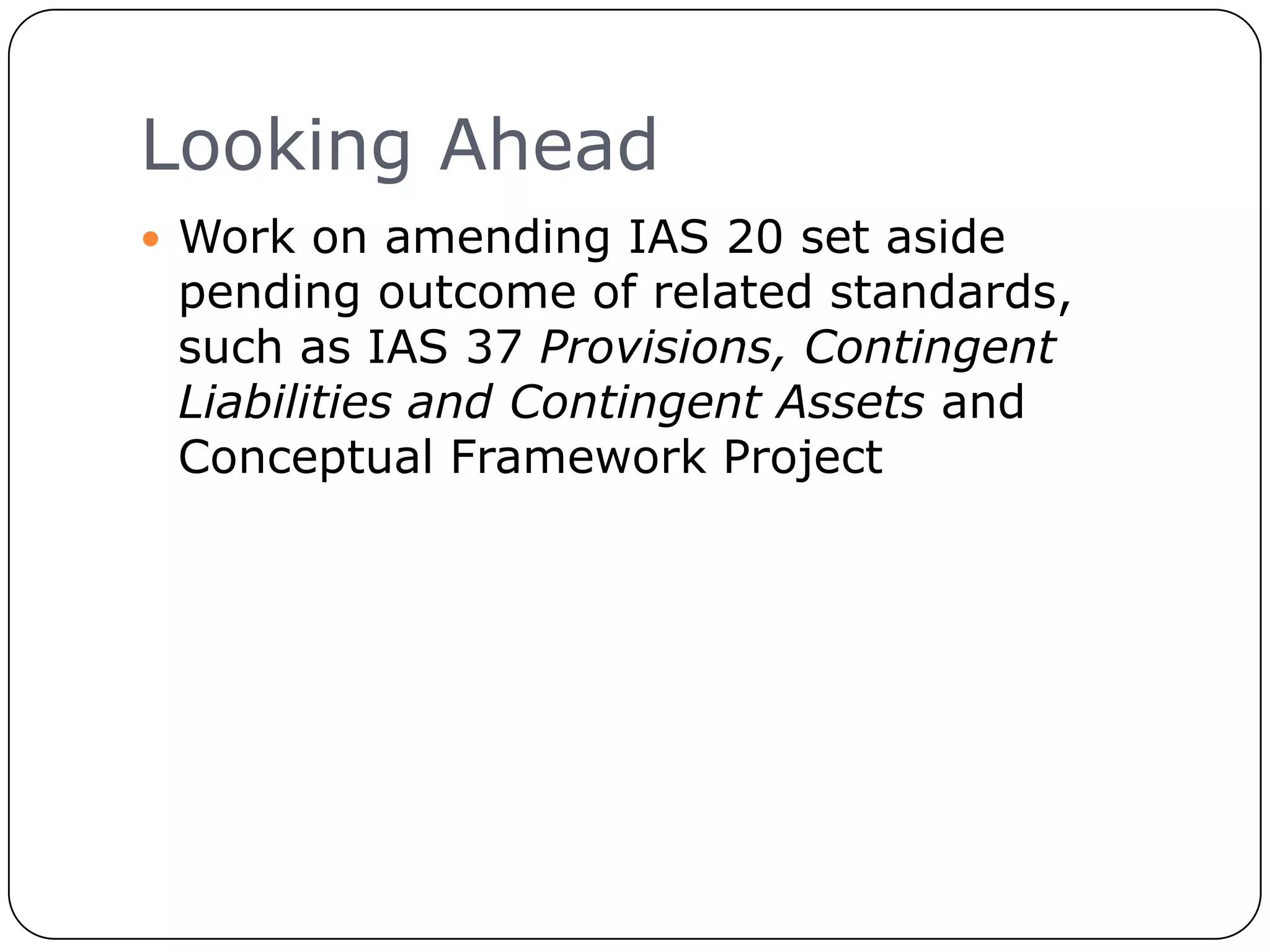 Looking Ahead
      Work on amending IAS 20 set aside
      pending outcome of related standards,
      such as IAS 37 Provisions, Contingent
      Liabilities and Contingent Assets and
      Conceptual Framework Project




21
 