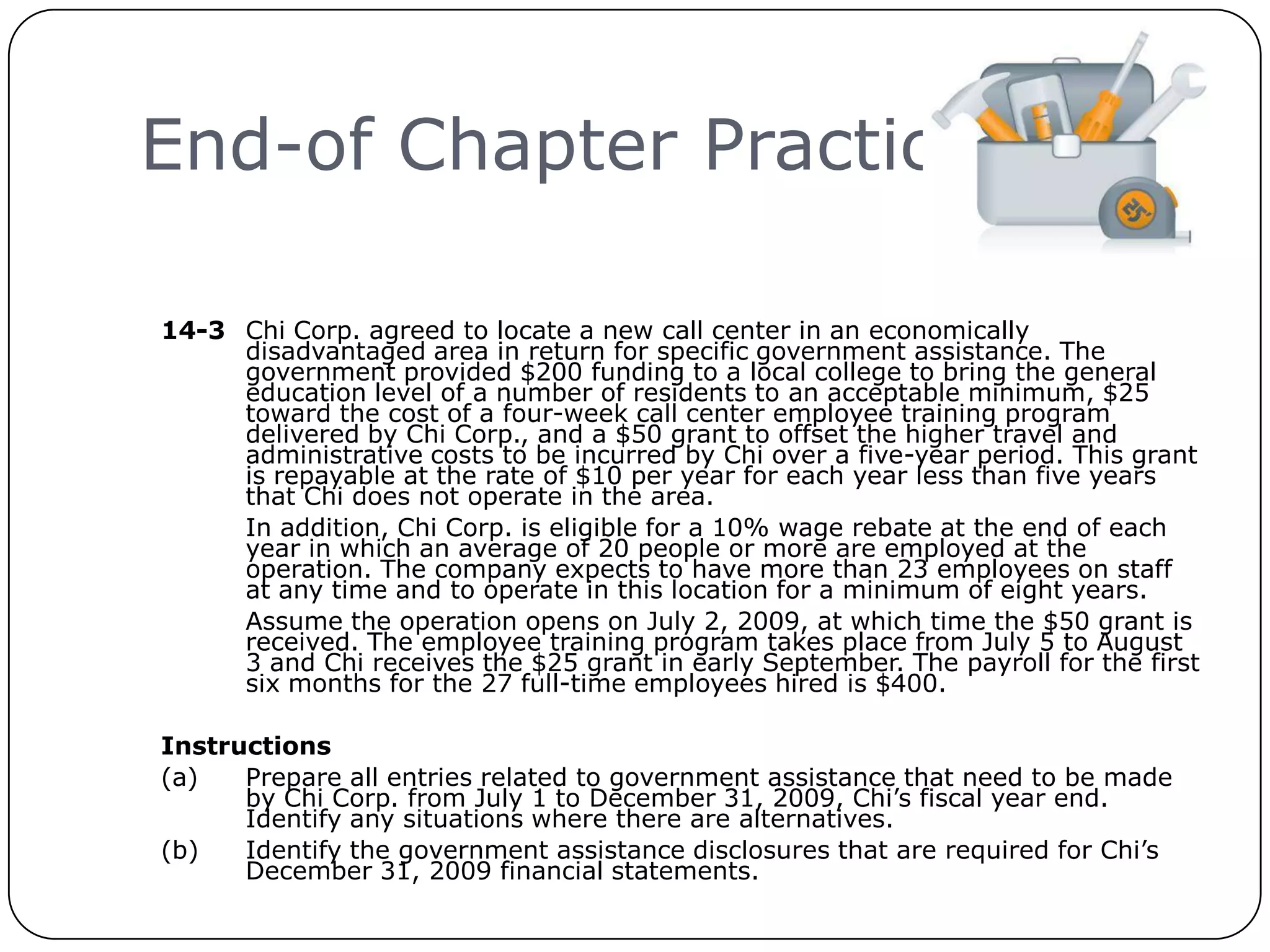 End-of Chapter Practice

     14-3 Chi Corp. agreed to locate a new call center in an economically
          disadvantaged area in return for specific government assistance. The
          government provided $200 funding to a local college to bring the general
          education level of a number of residents to an acceptable minimum, $25
          toward the cost of a four-week call center employee training program
          delivered by Chi Corp., and a $50 grant to offset the higher travel and
          administrative costs to be incurred by Chi over a five-year period. This grant
          is repayable at the rate of $10 per year for each year less than five years
          that Chi does not operate in the area.
          In addition, Chi Corp. is eligible for a 10% wage rebate at the end of each
          year in which an average of 20 people or more are employed at the
          operation. The company expects to have more than 23 employees on staff
          at any time and to operate in this location for a minimum of eight years.
          Assume the operation opens on July 2, 2009, at which time the $50 grant is
          received. The employee training program takes place from July 5 to August
          3 and Chi receives the $25 grant in early September. The payroll for the first
          six months for the 27 full-time employees hired is $400.

     Instructions
     (a)   Prepare all entries related to government assistance that need to be made
           by Chi Corp. from July 1 to December 31, 2009, Chi’s fiscal year end.
           Identify any situations where there are alternatives.
     (b)   Identify the government assistance disclosures that are required for Chi’s
           December 31, 2009 financial statements.
24
 