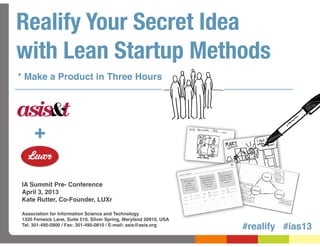 Realify Your Secret Idea
with Lean Startup Methods
* Make a Product in Three Hours




     +

IA Summit Pre- Conference
April 3, 2013
Kate Rutter, Co-Founder, LUXr

Association for Information Science and Technology
1320 Fenwick Lane, Suite 510, Silver Spring, Maryland 20910, USA
Tel. 301-495-0900 / Fax: 301-495-0810 / E-mail: asis@asis.org
                                                                   #realify #ias13
 