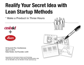 Realify Your Secret Idea with
Lean Startup Methods
* Make a Product in Three Hours




      +

IA Summit Pre- Conference
April 3, 2013
Kate Rutter, Co-Founder, LUXr


Association for Information Science and Technology
1320 Fenwick Lane, Suite 510, Silver Spring, Maryland 20910, USA
Tel. 301-495-0900 / Fax: 301-495-0810 / E-mail: asis@asis.org
 