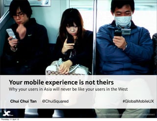 Your mobile experience is not theirs
         Why your users in Asia will never be like your users in the West

          Chui Chui Tan   @ChuiSquared                                               #GlobalMobileUX


                                                        http://www.ﬂickr.com/photos/rager/3837239258/sizes/l/in/photostream/

Thursday, 11 April 13
 