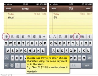 Chinese use Pinyin to enter Chinese
                        character, using the same keyboard
                        as in the West.
                        E.g. Shou Ji (手机) - mobile phone in
                        Mandarin
Thursday, 11 April 13
 