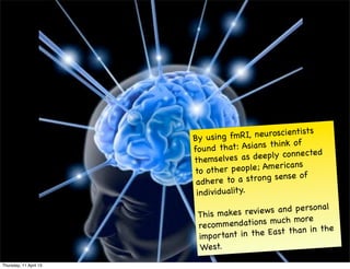 By using fmR     I, neuroscientists
                                                     of
                        fo un d t hat: Asians think
                                                            d
                        themselves a     s deeply connecte
                                                      ns
                        to othe   r peo ple; America
                                                       of
                         a dhere   to a strong sense
                         in dividuality.
                                                         nal
                         This makes r  eviews an d perso
                         reco m men dations much more
                                                          the
                         important in   the East than in
                         West.
Thursday, 11 April 13
 