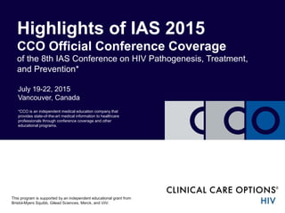 July 19-22, 2015
Vancouver, Canada
Highlights of IAS 2015
CCO Official Conference Coverage
of the 8th IAS Conference on HIV Pathogenesis, Treatment,
and Prevention*
*CCO is an independent medical education company that
provides state-of-the-art medical information to healthcare
professionals through conference coverage and other
educational programs.
This program is supported by an independent educational grant from
Bristol-Myers Squibb, Gilead Sciences, Merck, and ViiV.
 