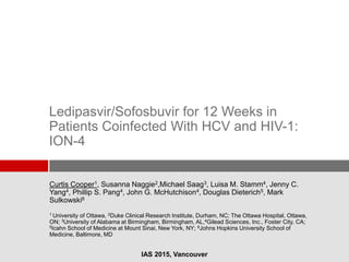 Ledipasvir/Sofosbuvir for 12 Weeks in
Patients Coinfected With HCV and HIV-1:
ION-4
Curtis Cooper1, Susanna Naggie2,Michael Saag3, Luisa M. Stamm4, Jenny C.
Yang4, Phillip S. Pang4, John G. McHutchison4, Douglas Dieterich5, Mark
Sulkowski6
1 University of Ottawa, 2Duke Clinical Research Institute, Durham, NC; The Ottawa Hospital, Ottawa,
ON; 3University of Alabama at Birmingham, Birmingham, AL,4Gilead Sciences, Inc., Foster City, CA;
5Icahn School of Medicine at Mount Sinai, New York, NY; 6Johns Hopkins University School of
Medicine, Baltimore, MD
IAS 2015, Vancouver
 