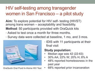 HIV self-testing among transgender
women in San Francisco – a pilot study
Aim: To explore potential for HIV self- testing (HIVST)
among trans women – acceptability and feasibility.
Method: 50 participants provided with OraQuick kits
• Asked to test once a month for three months.
• Survey data were collected at baseline, 1 mo, and 3 mos.
OraQuick Oral Fluid In-Home HIV Test
• IDIS with 11 participants at their
final visit
Study population:
• Median age was 42 (22-63)
• 30% AA; 22% W; 20% H; 8% A
• 48% reported homelessness in the
past year
• 68% reported prior incarceration
 